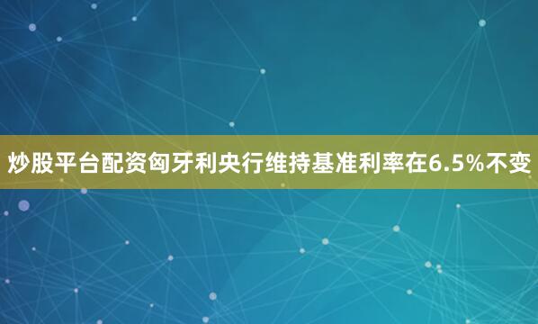 炒股平台配资匈牙利央行维持基准利率在6.5%不变