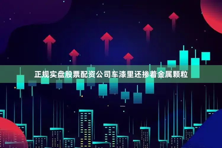 正规实盘股票配资公司车漆里还掺着金属颗粒