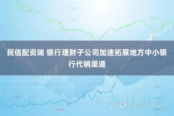 民信配资端 银行理财子公司加速拓展地方中小银行代销渠道