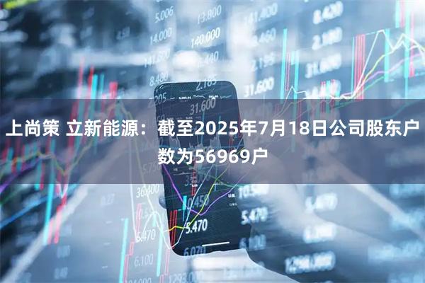 上尚策 立新能源：截至2025年7月18日公司股东户数为56969户