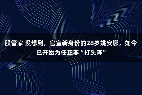 股管家 没想到，官宣新身份的28岁姚安娜，如今已开始为任正非“打头阵”