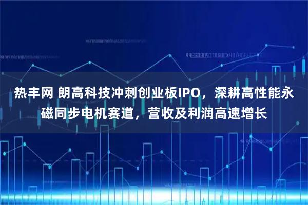 热丰网 朗高科技冲刺创业板IPO，深耕高性能永磁同步电机赛道，营收及利润高速增长