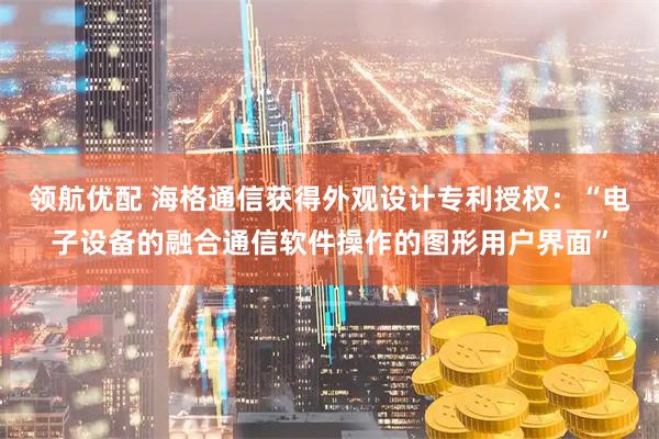 领航优配 海格通信获得外观设计专利授权：“电子设备的融合通信软件操作的图形用户界面”