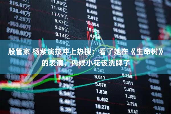 股管家 杨紫演技冲上热搜：看了她在《生命树》的表演，内娱小花该洗牌了