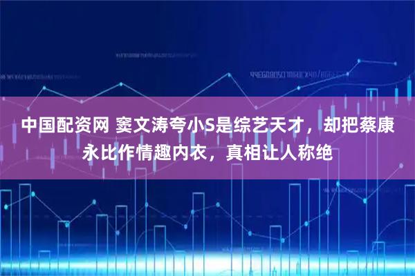 中国配资网 窦文涛夸小S是综艺天才，却把蔡康永比作情趣内衣，真相让人称绝
