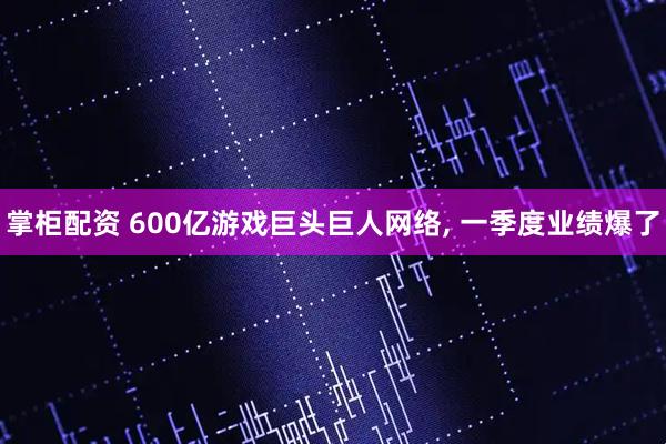 掌柜配资 600亿游戏巨头巨人网络, 一季度业绩爆了