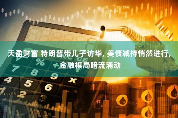 天盈财富 特朗普带儿子访华, 美债减持悄然进行, 金融棋局暗流涌动