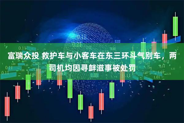 富瑞众投 救护车与小客车在东三环斗气别车,两司机均因寻衅滋事被处罚