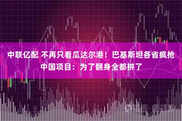 中联亿配 不再只看瓜达尔港！巴基斯坦各省疯抢中国项目：为了翻身全都拼了