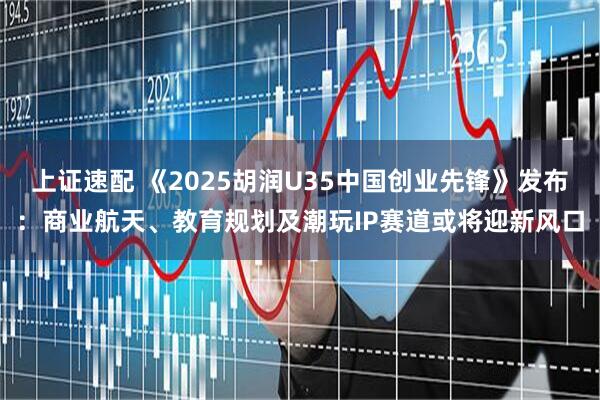 上证速配 《2025胡润U35中国创业先锋》发布:商业航天、教育规划及潮玩IP赛道或将迎新风口