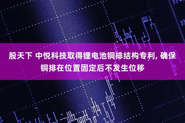 股天下 中悦科技取得锂电池铜排结构专利, 确保铜排在位置固定后不发生位移