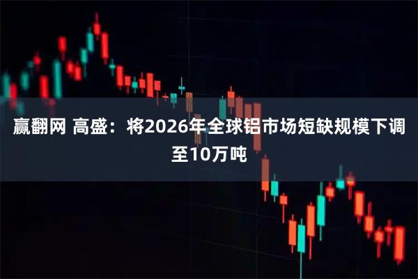 赢翻网 高盛：将2026年全球铝市场短缺规模下调至10万吨