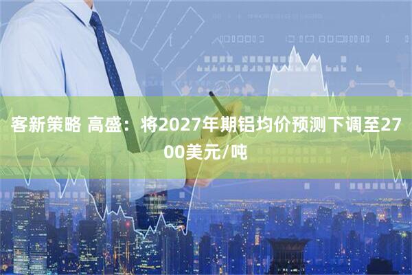 客新策略 高盛：将2027年期铝均价预测下调至2700美元/吨