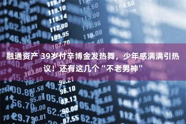 融通资产 39岁付辛博金发热舞，少年感满满引热议！还有这几个“不老男神”