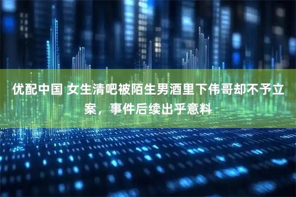 优配中国 女生清吧被陌生男酒里下伟哥却不予立案，事件后续出乎意料