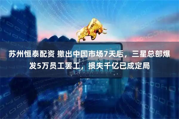 苏州恒泰配资 撤出中国市场7天后，三星总部爆发5万员工罢工，损失千亿已成定局